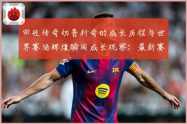 田径传奇切普科奇的成长历程与世界赛场辉煌瞬间成长观察：最新赛事动态与深度分析