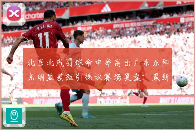 北京北汽罚球命中率高出广东东阳光明显差距引热议赛场复盘：最新赛事动态与深度分析