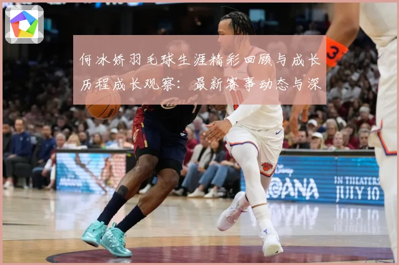 何冰娇羽毛球生涯精彩回顾与成长历程成长观察：最新赛事动态与深度分析