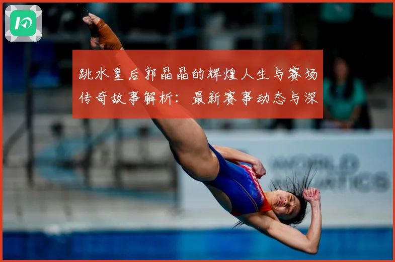 跳水皇后郭晶晶的辉煌人生与赛场传奇故事解析：最新赛事动态与深度分析
