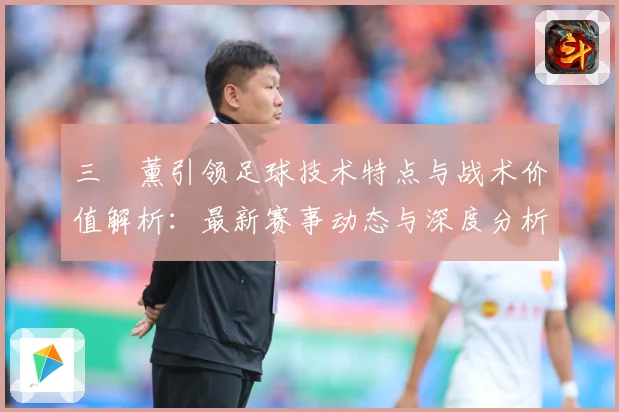 三笘薰引领足球技术特点与战术价值解析：最新赛事动态与深度分析