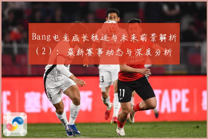 Bang电竞成长轨迹与未来前景解析（2）：最新赛事动态与深度分析