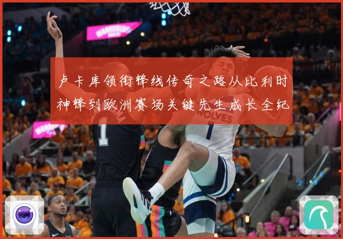 卢卡库领衔锋线传奇之路从比利时神锋到欧洲赛场关键先生成长全纪录：最新赛事动态与深度分析