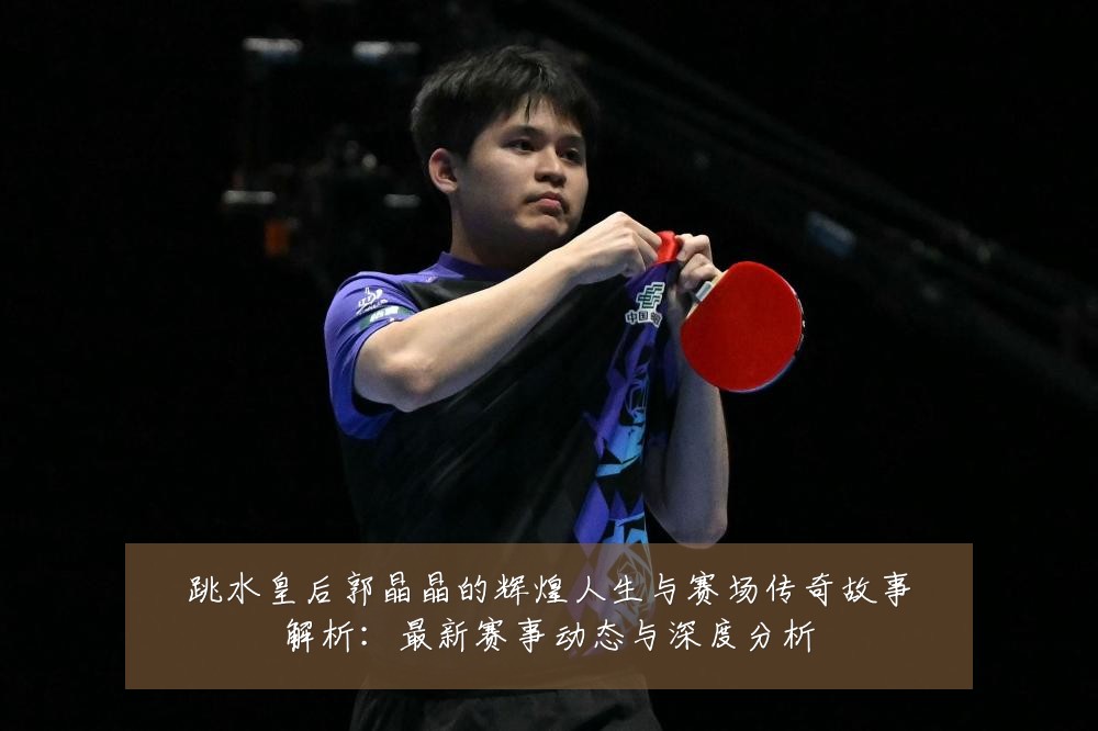 跳水皇后郭晶晶的辉煌人生与赛场传奇故事解析:最新赛事动态与深度分析