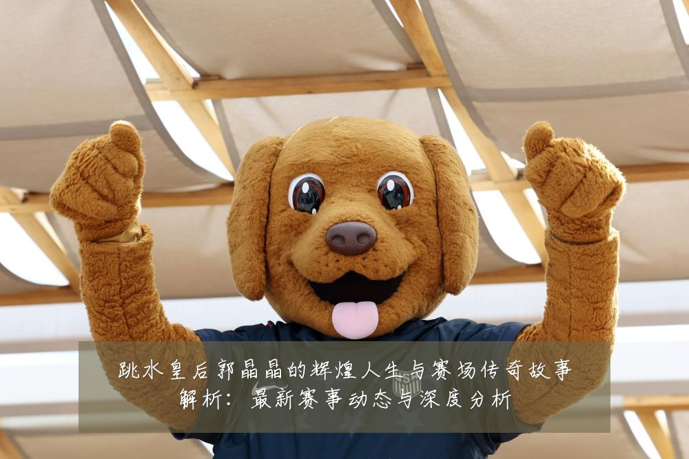 跳水皇后郭晶晶的辉煌人生与赛场传奇故事解析:最新赛事动态与深度分析